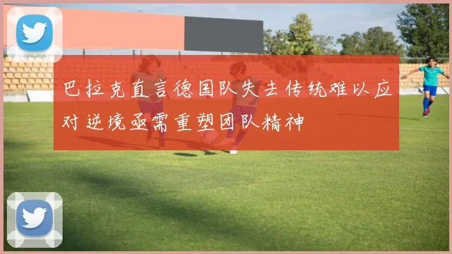 巴拉克直言德国队失去传统难以应对逆境亟需重塑团队精神