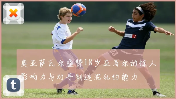 奥亚萨瓦尔盛赞18岁亚马尔的惊人影响力与对手制造混乱的能力