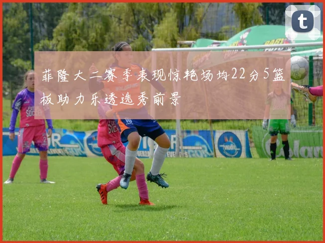 菲隆大二赛季表现惊艳场均22分5篮板助力乐透选秀前景