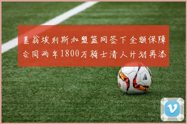 基翁埃利斯加盟篮网签下全额保障合同两年1800万骑士清人计划再添新动态