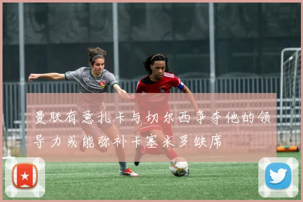 曼联有意扎卡与切尔西争夺他的领导力或能弥补卡塞米罗缺席