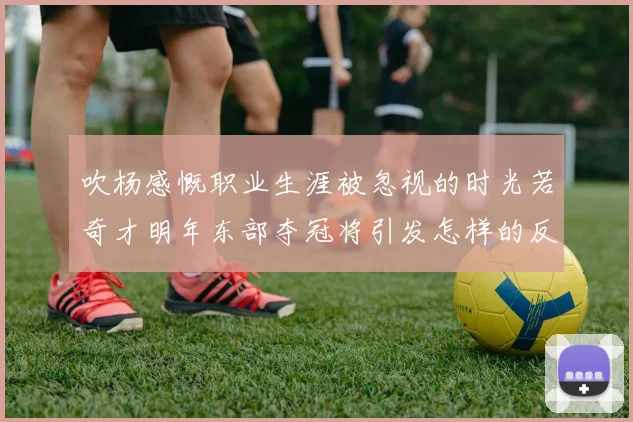 吹杨感慨职业生涯被忽视的时光若奇才明年东部夺冠将引发怎样的反响