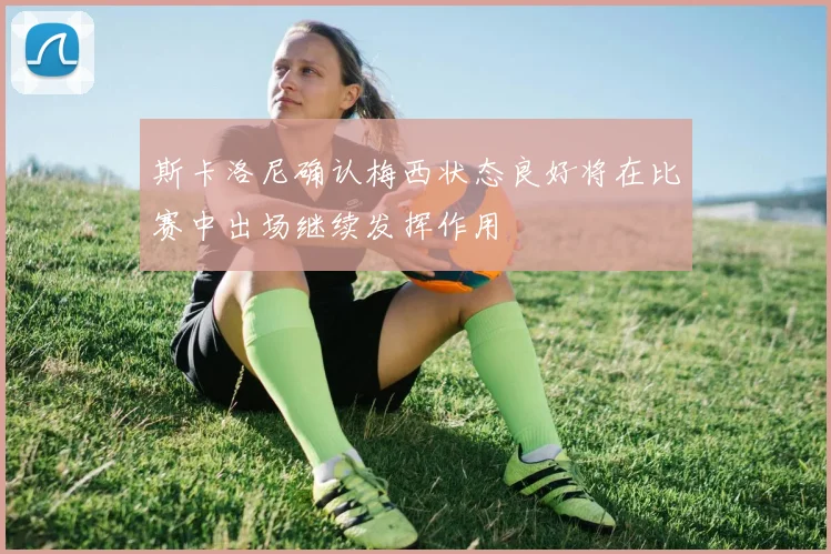 斯卡洛尼确认梅西状态良好将在比赛中出场继续发挥作用