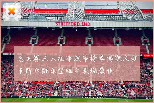 总决赛三人组净效率榜单揭晓文班卡斯尔凯尔登组合表现最佳