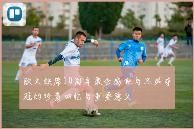 欧文缺席10周年聚会感慨与兄弟夺冠的珍贵回忆与重要意义