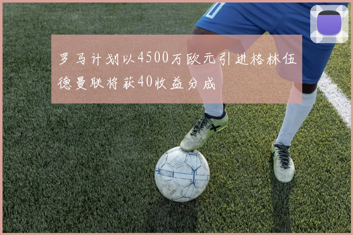 罗马计划以4500万欧元引进格林伍德曼联将获40收益分成