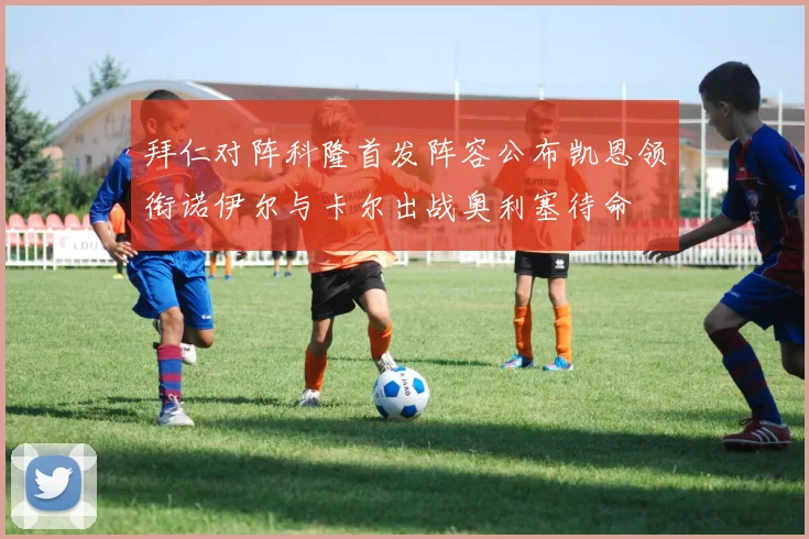 拜仁对阵科隆首发阵容公布凯恩领衔诺伊尔与卡尔出战奥利塞待命