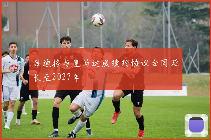 吕迪格与皇马达成续约协议合同延长至2027年