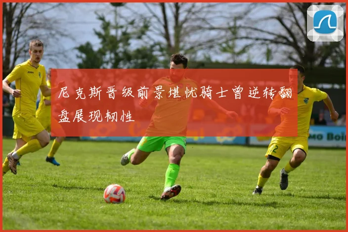 尼克斯晋级前景堪忧骑士曾逆转翻盘展现韧性