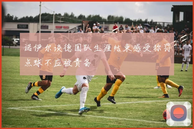 诺伊尔谈德国队生涯结束感受称罚点球不应被责备