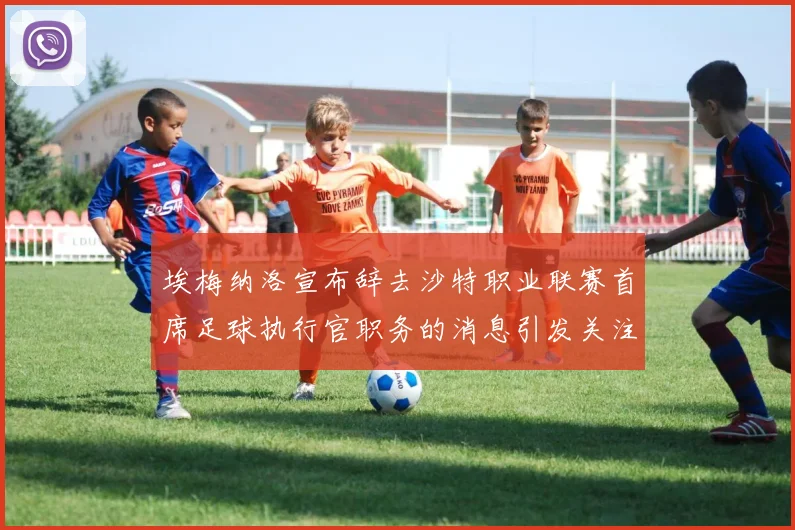 埃梅纳洛宣布辞去沙特职业联赛首席足球执行官职务的消息引发关注