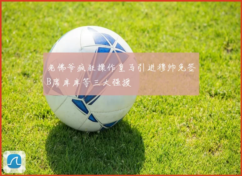 老佛爷疯狂操作皇马引进穆帅免签B席库库等三大强援