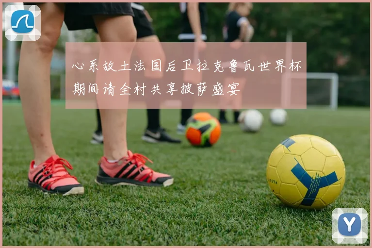 心系故土法国后卫拉克鲁瓦世界杯期间请全村共享披萨盛宴